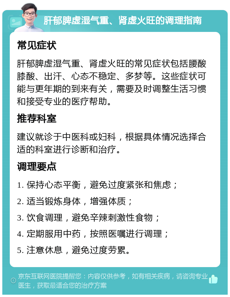 肝郁脾虚湿气重、肾虚火旺的调理指南 常见症状 肝郁脾虚湿气重、肾虚火旺的常见症状包括腰酸膝酸、出汗、心态不稳定、多梦等。这些症状可能与更年期的到来有关，需要及时调整生活习惯和接受专业的医疗帮助。 推荐科室 建议就诊于中医科或妇科，根据具体情况选择合适的科室进行诊断和治疗。 调理要点 1. 保持心态平衡，避免过度紧张和焦虑； 2. 适当锻炼身体，增强体质； 3. 饮食调理，避免辛辣刺激性食物； 4. 定期服用中药，按照医嘱进行调理； 5. 注意休息，避免过度劳累。