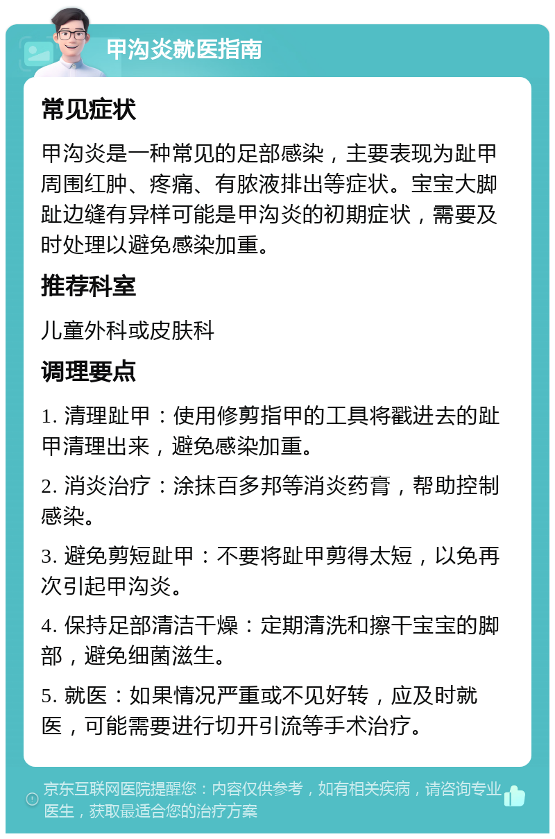 甲沟炎就医指南 常见症状 甲沟炎是一种常见的足部感染，主要表现为趾甲周围红肿、疼痛、有脓液排出等症状。宝宝大脚趾边缝有异样可能是甲沟炎的初期症状，需要及时处理以避免感染加重。 推荐科室 儿童外科或皮肤科 调理要点 1. 清理趾甲：使用修剪指甲的工具将戳进去的趾甲清理出来，避免感染加重。 2. 消炎治疗：涂抹百多邦等消炎药膏，帮助控制感染。 3. 避免剪短趾甲：不要将趾甲剪得太短，以免再次引起甲沟炎。 4. 保持足部清洁干燥：定期清洗和擦干宝宝的脚部，避免细菌滋生。 5. 就医：如果情况严重或不见好转，应及时就医，可能需要进行切开引流等手术治疗。