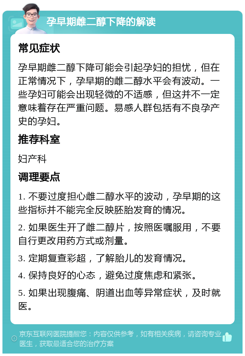 孕早期雌二醇下降的解读 常见症状 孕早期雌二醇下降可能会引起孕妇的担忧，但在正常情况下，孕早期的雌二醇水平会有波动。一些孕妇可能会出现轻微的不适感，但这并不一定意味着存在严重问题。易感人群包括有不良孕产史的孕妇。 推荐科室 妇产科 调理要点 1. 不要过度担心雌二醇水平的波动，孕早期的这些指标并不能完全反映胚胎发育的情况。 2. 如果医生开了雌二醇片，按照医嘱服用，不要自行更改用药方式或剂量。 3. 定期复查彩超，了解胎儿的发育情况。 4. 保持良好的心态，避免过度焦虑和紧张。 5. 如果出现腹痛、阴道出血等异常症状，及时就医。