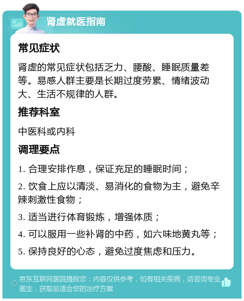 肾虚就医指南 常见症状 肾虚的常见症状包括乏力、腰酸、睡眠质量差等。易感人群主要是长期过度劳累、情绪波动大、生活不规律的人群。 推荐科室 中医科或内科 调理要点 1. 合理安排作息，保证充足的睡眠时间； 2. 饮食上应以清淡、易消化的食物为主，避免辛辣刺激性食物； 3. 适当进行体育锻炼，增强体质； 4. 可以服用一些补肾的中药，如六味地黄丸等； 5. 保持良好的心态，避免过度焦虑和压力。