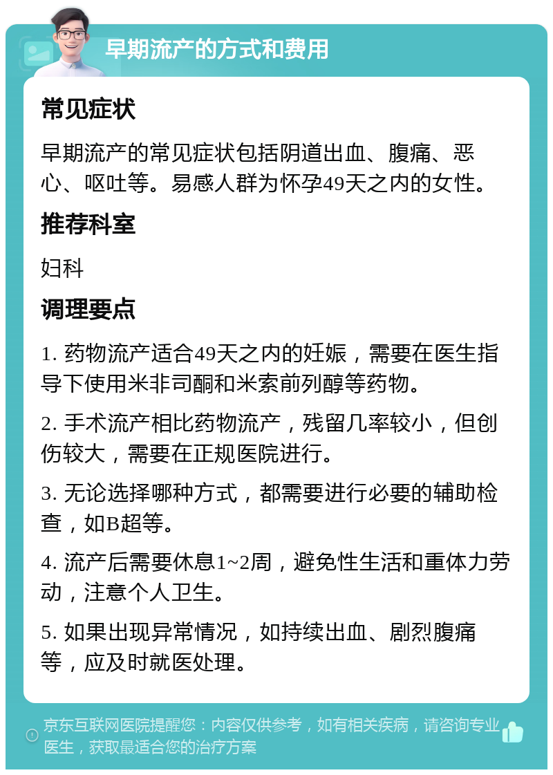 早期流产的方式和费用 常见症状 早期流产的常见症状包括阴道出血、腹痛、恶心、呕吐等。易感人群为怀孕49天之内的女性。 推荐科室 妇科 调理要点 1. 药物流产适合49天之内的妊娠，需要在医生指导下使用米非司酮和米索前列醇等药物。 2. 手术流产相比药物流产，残留几率较小，但创伤较大，需要在正规医院进行。 3. 无论选择哪种方式，都需要进行必要的辅助检查，如B超等。 4. 流产后需要休息1~2周，避免性生活和重体力劳动，注意个人卫生。 5. 如果出现异常情况，如持续出血、剧烈腹痛等，应及时就医处理。