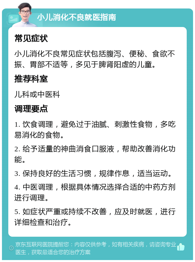 小儿消化不良就医指南 常见症状 小儿消化不良常见症状包括腹泻、便秘、食欲不振、胃部不适等，多见于脾肾阳虚的儿童。 推荐科室 儿科或中医科 调理要点 1. 饮食调理，避免过于油腻、刺激性食物，多吃易消化的食物。 2. 给予适量的神曲消食口服液，帮助改善消化功能。 3. 保持良好的生活习惯，规律作息，适当运动。 4. 中医调理，根据具体情况选择合适的中药方剂进行调理。 5. 如症状严重或持续不改善，应及时就医，进行详细检查和治疗。