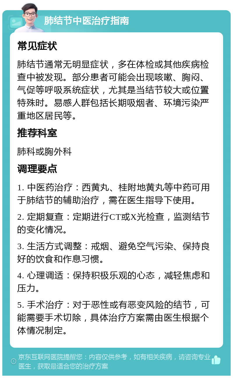 肺结节中医治疗指南 常见症状 肺结节通常无明显症状，多在体检或其他疾病检查中被发现。部分患者可能会出现咳嗽、胸闷、气促等呼吸系统症状，尤其是当结节较大或位置特殊时。易感人群包括长期吸烟者、环境污染严重地区居民等。 推荐科室 肺科或胸外科 调理要点 1. 中医药治疗：西黄丸、桂附地黄丸等中药可用于肺结节的辅助治疗，需在医生指导下使用。 2. 定期复查：定期进行CT或X光检查，监测结节的变化情况。 3. 生活方式调整：戒烟、避免空气污染、保持良好的饮食和作息习惯。 4. 心理调适：保持积极乐观的心态，减轻焦虑和压力。 5. 手术治疗：对于恶性或有恶变风险的结节，可能需要手术切除，具体治疗方案需由医生根据个体情况制定。