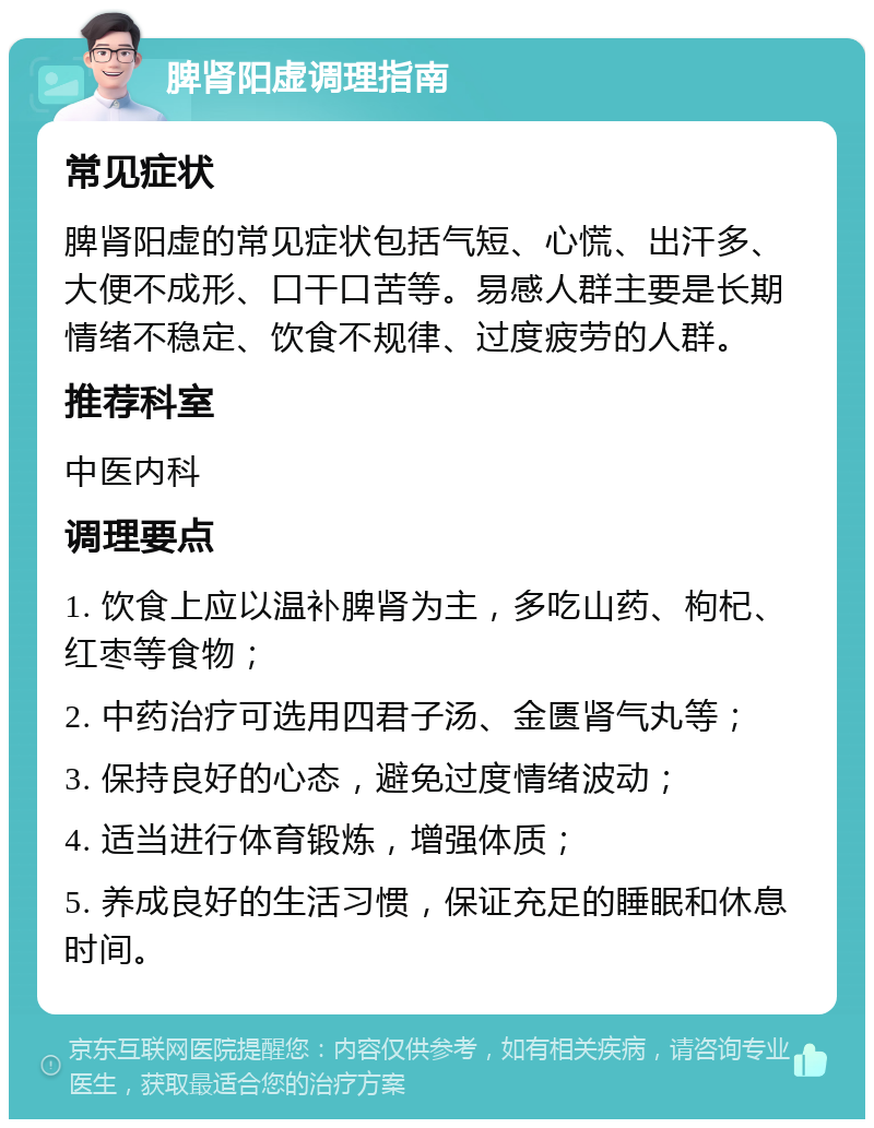 脾肾阳虚调理指南 常见症状 脾肾阳虚的常见症状包括气短、心慌、出汗多、大便不成形、口干口苦等。易感人群主要是长期情绪不稳定、饮食不规律、过度疲劳的人群。 推荐科室 中医内科 调理要点 1. 饮食上应以温补脾肾为主，多吃山药、枸杞、红枣等食物； 2. 中药治疗可选用四君子汤、金匮肾气丸等； 3. 保持良好的心态，避免过度情绪波动； 4. 适当进行体育锻炼，增强体质； 5. 养成良好的生活习惯，保证充足的睡眠和休息时间。