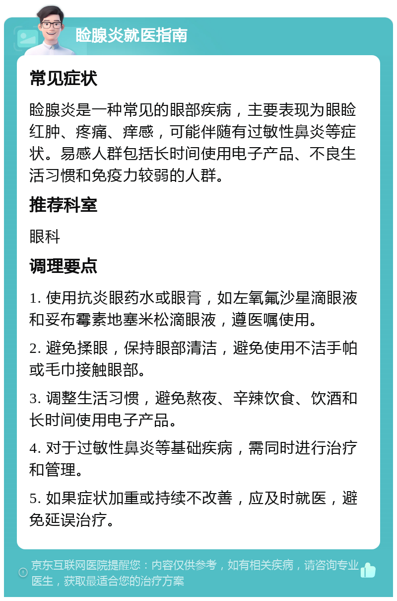 睑腺炎就医指南 常见症状 睑腺炎是一种常见的眼部疾病，主要表现为眼睑红肿、疼痛、痒感，可能伴随有过敏性鼻炎等症状。易感人群包括长时间使用电子产品、不良生活习惯和免疫力较弱的人群。 推荐科室 眼科 调理要点 1. 使用抗炎眼药水或眼膏，如左氧氟沙星滴眼液和妥布霉素地塞米松滴眼液，遵医嘱使用。 2. 避免揉眼，保持眼部清洁，避免使用不洁手帕或毛巾接触眼部。 3. 调整生活习惯，避免熬夜、辛辣饮食、饮酒和长时间使用电子产品。 4. 对于过敏性鼻炎等基础疾病，需同时进行治疗和管理。 5. 如果症状加重或持续不改善，应及时就医，避免延误治疗。