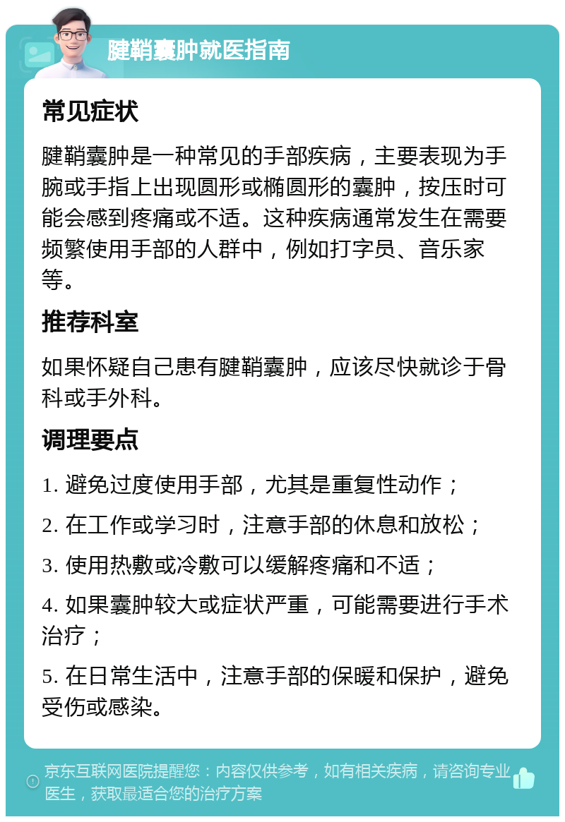 腱鞘囊肿就医指南 常见症状 腱鞘囊肿是一种常见的手部疾病，主要表现为手腕或手指上出现圆形或椭圆形的囊肿，按压时可能会感到疼痛或不适。这种疾病通常发生在需要频繁使用手部的人群中，例如打字员、音乐家等。 推荐科室 如果怀疑自己患有腱鞘囊肿，应该尽快就诊于骨科或手外科。 调理要点 1. 避免过度使用手部，尤其是重复性动作； 2. 在工作或学习时，注意手部的休息和放松； 3. 使用热敷或冷敷可以缓解疼痛和不适； 4. 如果囊肿较大或症状严重，可能需要进行手术治疗； 5. 在日常生活中，注意手部的保暖和保护，避免受伤或感染。