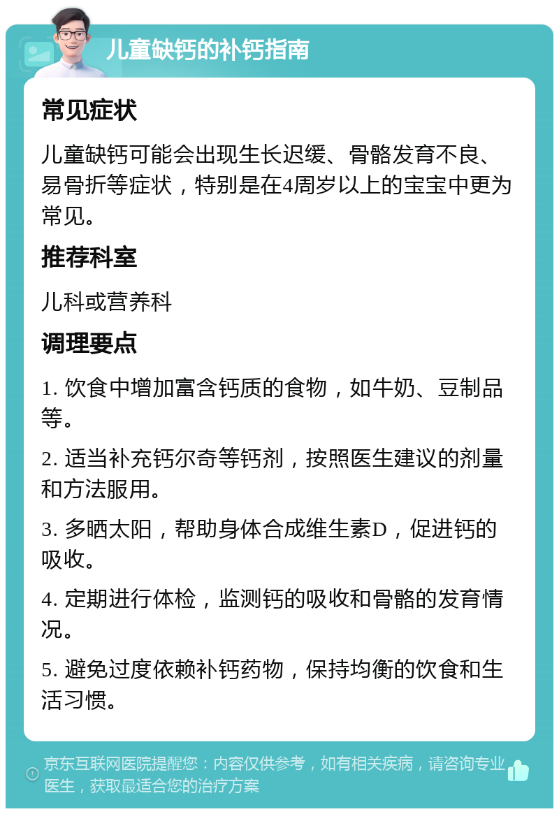 儿童缺钙的补钙指南 常见症状 儿童缺钙可能会出现生长迟缓、骨骼发育不良、易骨折等症状，特别是在4周岁以上的宝宝中更为常见。 推荐科室 儿科或营养科 调理要点 1. 饮食中增加富含钙质的食物，如牛奶、豆制品等。 2. 适当补充钙尔奇等钙剂，按照医生建议的剂量和方法服用。 3. 多晒太阳，帮助身体合成维生素D，促进钙的吸收。 4. 定期进行体检，监测钙的吸收和骨骼的发育情况。 5. 避免过度依赖补钙药物，保持均衡的饮食和生活习惯。