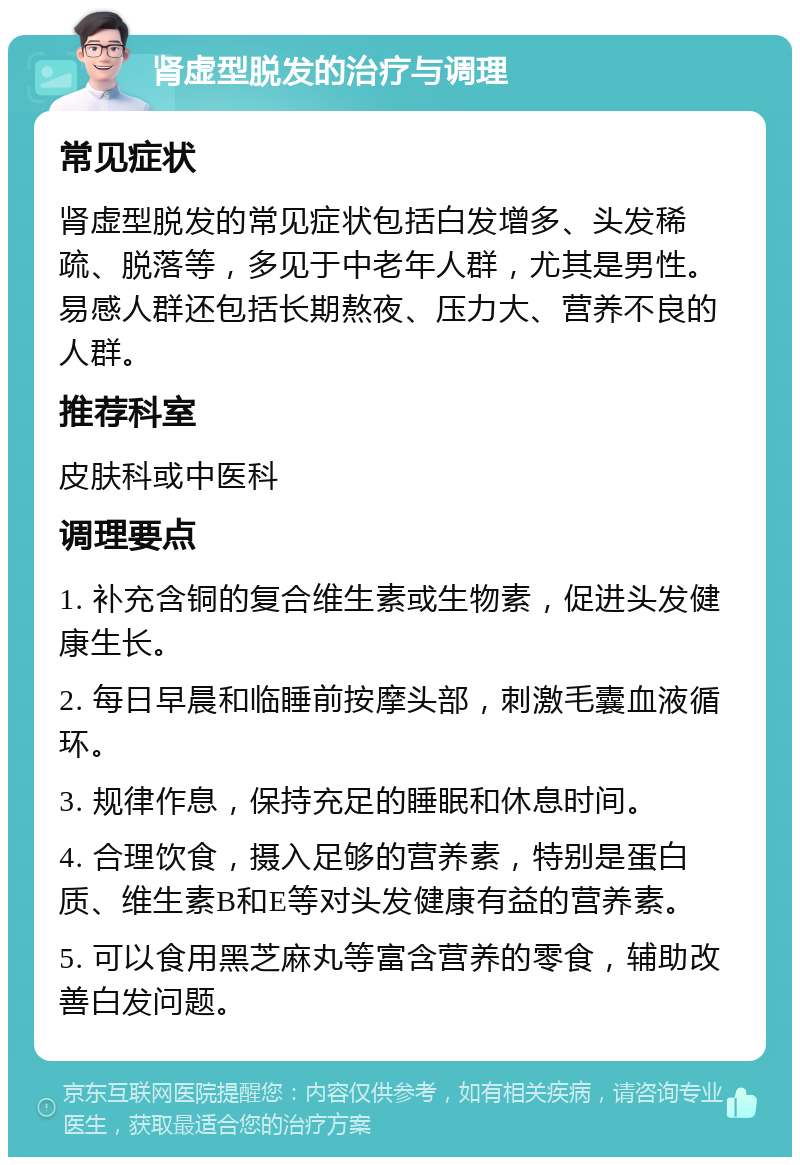 肾虚型脱发的治疗与调理 常见症状 肾虚型脱发的常见症状包括白发增多、头发稀疏、脱落等，多见于中老年人群，尤其是男性。易感人群还包括长期熬夜、压力大、营养不良的人群。 推荐科室 皮肤科或中医科 调理要点 1. 补充含铜的复合维生素或生物素，促进头发健康生长。 2. 每日早晨和临睡前按摩头部，刺激毛囊血液循环。 3. 规律作息，保持充足的睡眠和休息时间。 4. 合理饮食，摄入足够的营养素，特别是蛋白质、维生素B和E等对头发健康有益的营养素。 5. 可以食用黑芝麻丸等富含营养的零食，辅助改善白发问题。