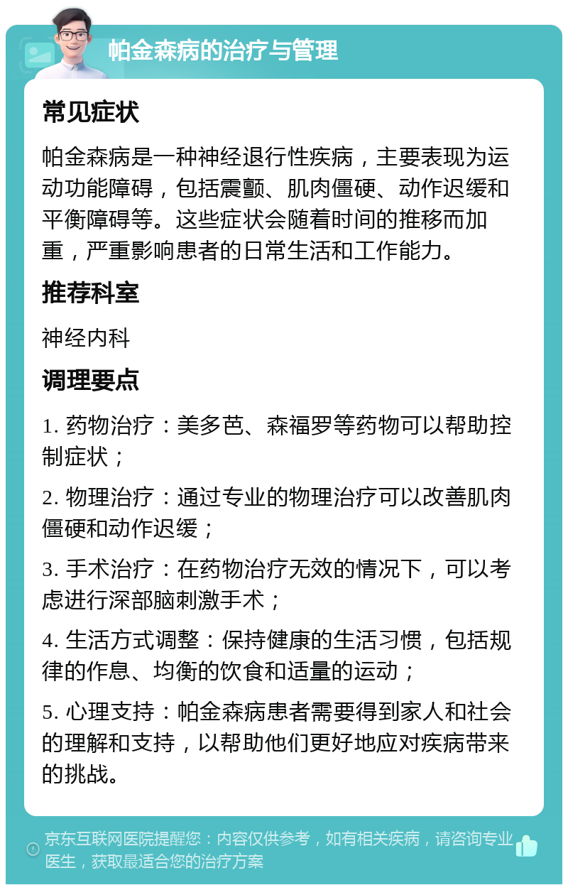 帕金森病的治疗与管理 常见症状 帕金森病是一种神经退行性疾病，主要表现为运动功能障碍，包括震颤、肌肉僵硬、动作迟缓和平衡障碍等。这些症状会随着时间的推移而加重，严重影响患者的日常生活和工作能力。 推荐科室 神经内科 调理要点 1. 药物治疗：美多芭、森福罗等药物可以帮助控制症状； 2. 物理治疗：通过专业的物理治疗可以改善肌肉僵硬和动作迟缓； 3. 手术治疗：在药物治疗无效的情况下，可以考虑进行深部脑刺激手术； 4. 生活方式调整：保持健康的生活习惯，包括规律的作息、均衡的饮食和适量的运动； 5. 心理支持：帕金森病患者需要得到家人和社会的理解和支持，以帮助他们更好地应对疾病带来的挑战。