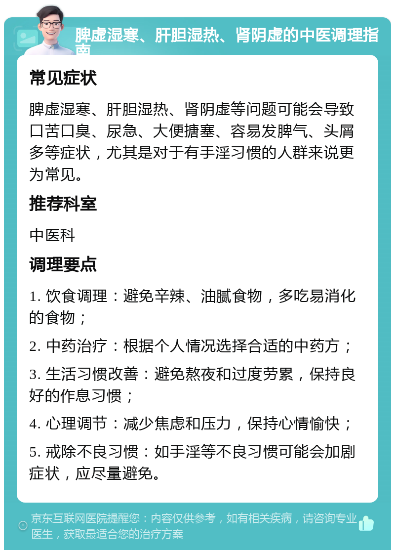 脾虚湿寒、肝胆湿热、肾阴虚的中医调理指南 常见症状 脾虚湿寒、肝胆湿热、肾阴虚等问题可能会导致口苦口臭、尿急、大便搪塞、容易发脾气、头屑多等症状，尤其是对于有手淫习惯的人群来说更为常见。 推荐科室 中医科 调理要点 1. 饮食调理：避免辛辣、油腻食物，多吃易消化的食物； 2. 中药治疗：根据个人情况选择合适的中药方； 3. 生活习惯改善：避免熬夜和过度劳累，保持良好的作息习惯； 4. 心理调节：减少焦虑和压力，保持心情愉快； 5. 戒除不良习惯：如手淫等不良习惯可能会加剧症状，应尽量避免。