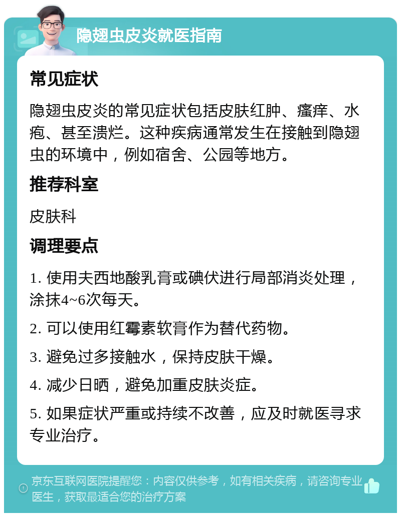 隐翅虫皮炎就医指南 常见症状 隐翅虫皮炎的常见症状包括皮肤红肿、瘙痒、水疱、甚至溃烂。这种疾病通常发生在接触到隐翅虫的环境中，例如宿舍、公园等地方。 推荐科室 皮肤科 调理要点 1. 使用夫西地酸乳膏或碘伏进行局部消炎处理，涂抹4~6次每天。 2. 可以使用红霉素软膏作为替代药物。 3. 避免过多接触水，保持皮肤干燥。 4. 减少日晒，避免加重皮肤炎症。 5. 如果症状严重或持续不改善，应及时就医寻求专业治疗。