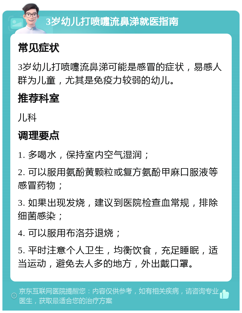 3岁幼儿打喷嚏流鼻涕就医指南 常见症状 3岁幼儿打喷嚏流鼻涕可能是感冒的症状，易感人群为儿童，尤其是免疫力较弱的幼儿。 推荐科室 儿科 调理要点 1. 多喝水，保持室内空气湿润； 2. 可以服用氨酚黄颗粒或复方氨酚甲麻口服液等感冒药物； 3. 如果出现发烧，建议到医院检查血常规，排除细菌感染； 4. 可以服用布洛芬退烧； 5. 平时注意个人卫生，均衡饮食，充足睡眠，适当运动，避免去人多的地方，外出戴口罩。