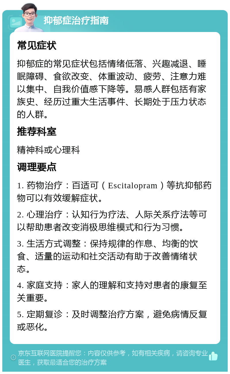 抑郁症治疗指南 常见症状 抑郁症的常见症状包括情绪低落、兴趣减退、睡眠障碍、食欲改变、体重波动、疲劳、注意力难以集中、自我价值感下降等。易感人群包括有家族史、经历过重大生活事件、长期处于压力状态的人群。 推荐科室 精神科或心理科 调理要点 1. 药物治疗：百适可（Escitalopram）等抗抑郁药物可以有效缓解症状。 2. 心理治疗：认知行为疗法、人际关系疗法等可以帮助患者改变消极思维模式和行为习惯。 3. 生活方式调整：保持规律的作息、均衡的饮食、适量的运动和社交活动有助于改善情绪状态。 4. 家庭支持：家人的理解和支持对患者的康复至关重要。 5. 定期复诊：及时调整治疗方案，避免病情反复或恶化。