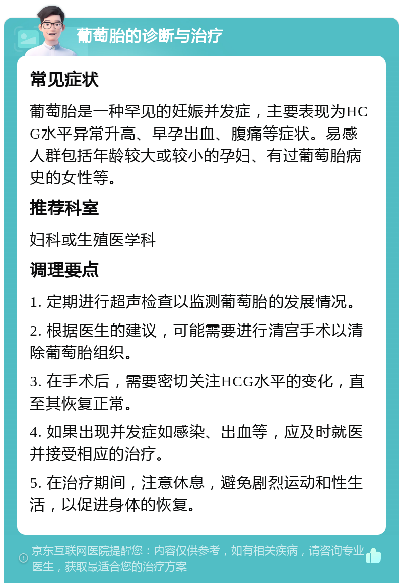 葡萄胎的诊断与治疗 常见症状 葡萄胎是一种罕见的妊娠并发症，主要表现为HCG水平异常升高、早孕出血、腹痛等症状。易感人群包括年龄较大或较小的孕妇、有过葡萄胎病史的女性等。 推荐科室 妇科或生殖医学科 调理要点 1. 定期进行超声检查以监测葡萄胎的发展情况。 2. 根据医生的建议，可能需要进行清宫手术以清除葡萄胎组织。 3. 在手术后，需要密切关注HCG水平的变化，直至其恢复正常。 4. 如果出现并发症如感染、出血等，应及时就医并接受相应的治疗。 5. 在治疗期间，注意休息，避免剧烈运动和性生活，以促进身体的恢复。