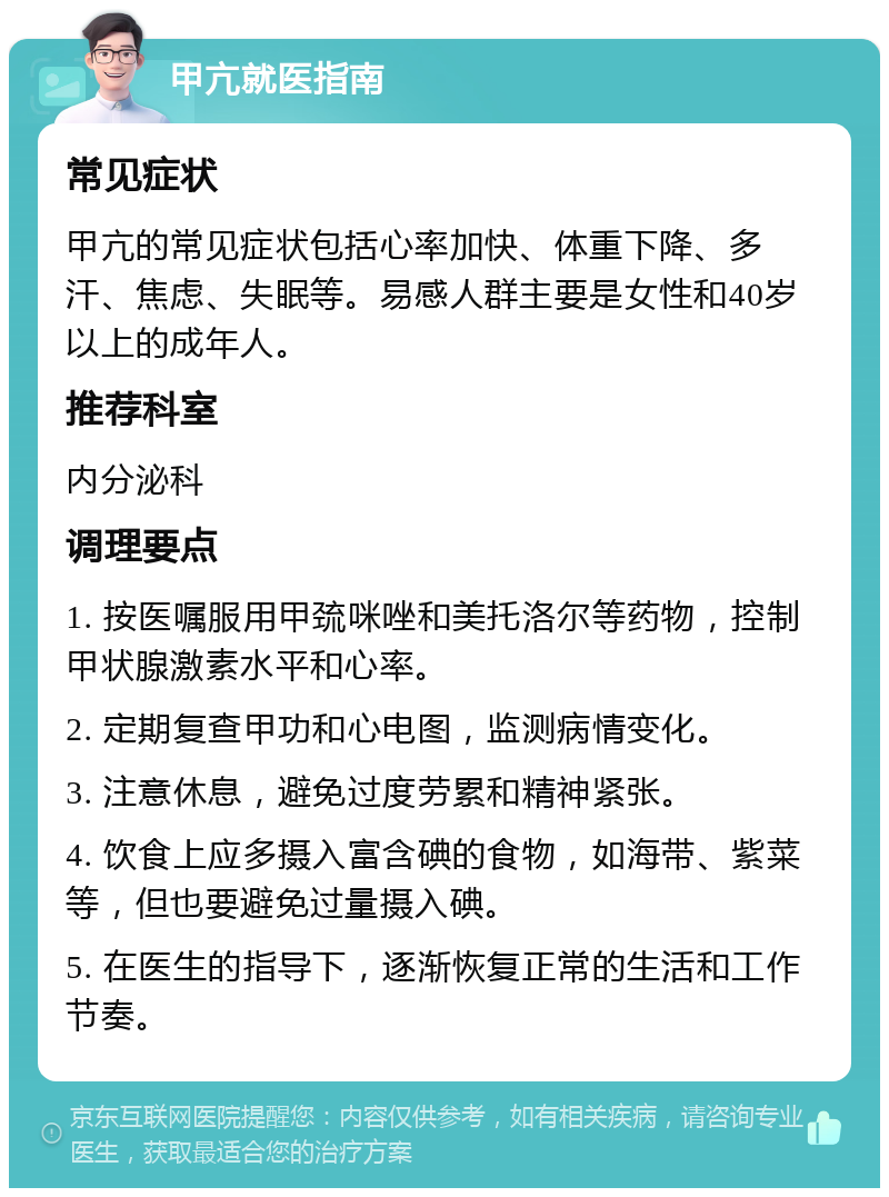 甲亢就医指南 常见症状 甲亢的常见症状包括心率加快、体重下降、多汗、焦虑、失眠等。易感人群主要是女性和40岁以上的成年人。 推荐科室 内分泌科 调理要点 1. 按医嘱服用甲巯咪唑和美托洛尔等药物，控制甲状腺激素水平和心率。 2. 定期复查甲功和心电图，监测病情变化。 3. 注意休息，避免过度劳累和精神紧张。 4. 饮食上应多摄入富含碘的食物，如海带、紫菜等，但也要避免过量摄入碘。 5. 在医生的指导下，逐渐恢复正常的生活和工作节奏。