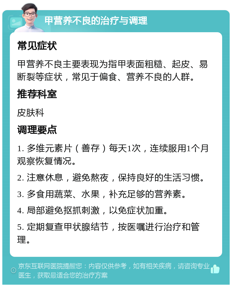 甲营养不良的治疗与调理 常见症状 甲营养不良主要表现为指甲表面粗糙、起皮、易断裂等症状，常见于偏食、营养不良的人群。 推荐科室 皮肤科 调理要点 1. 多维元素片（善存）每天1次，连续服用1个月观察恢复情况。 2. 注意休息，避免熬夜，保持良好的生活习惯。 3. 多食用蔬菜、水果，补充足够的营养素。 4. 局部避免抠抓刺激，以免症状加重。 5. 定期复查甲状腺结节，按医嘱进行治疗和管理。