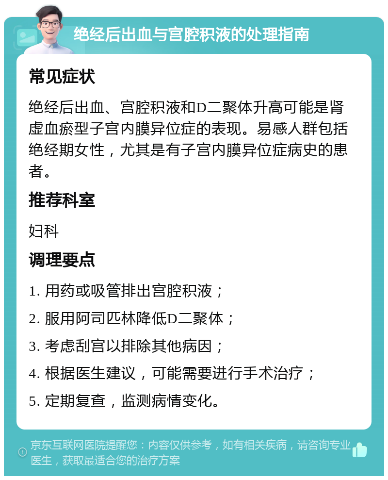 绝经后出血与宫腔积液的处理指南 常见症状 绝经后出血、宫腔积液和D二聚体升高可能是肾虚血瘀型子宫内膜异位症的表现。易感人群包括绝经期女性，尤其是有子宫内膜异位症病史的患者。 推荐科室 妇科 调理要点 1. 用药或吸管排出宫腔积液； 2. 服用阿司匹林降低D二聚体； 3. 考虑刮宫以排除其他病因； 4. 根据医生建议，可能需要进行手术治疗； 5. 定期复查，监测病情变化。