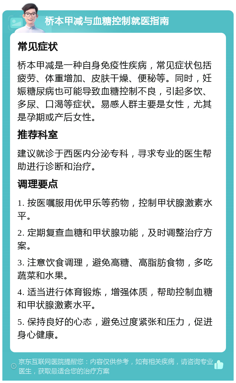 桥本甲减与血糖控制就医指南 常见症状 桥本甲减是一种自身免疫性疾病，常见症状包括疲劳、体重增加、皮肤干燥、便秘等。同时，妊娠糖尿病也可能导致血糖控制不良，引起多饮、多尿、口渴等症状。易感人群主要是女性，尤其是孕期或产后女性。 推荐科室 建议就诊于西医内分泌专科，寻求专业的医生帮助进行诊断和治疗。 调理要点 1. 按医嘱服用优甲乐等药物，控制甲状腺激素水平。 2. 定期复查血糖和甲状腺功能，及时调整治疗方案。 3. 注意饮食调理，避免高糖、高脂肪食物，多吃蔬菜和水果。 4. 适当进行体育锻炼，增强体质，帮助控制血糖和甲状腺激素水平。 5. 保持良好的心态，避免过度紧张和压力，促进身心健康。