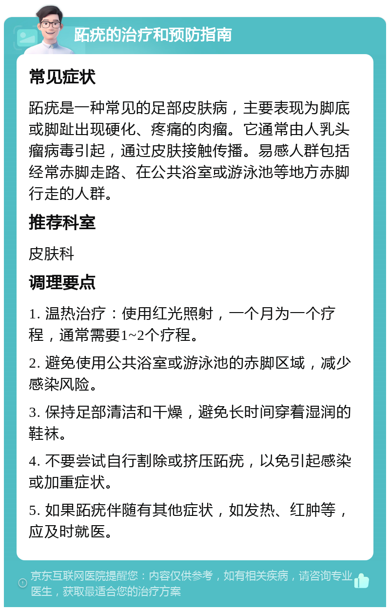 跖疣的治疗和预防指南 常见症状 跖疣是一种常见的足部皮肤病，主要表现为脚底或脚趾出现硬化、疼痛的肉瘤。它通常由人乳头瘤病毒引起，通过皮肤接触传播。易感人群包括经常赤脚走路、在公共浴室或游泳池等地方赤脚行走的人群。 推荐科室 皮肤科 调理要点 1. 温热治疗：使用红光照射，一个月为一个疗程，通常需要1~2个疗程。 2. 避免使用公共浴室或游泳池的赤脚区域，减少感染风险。 3. 保持足部清洁和干燥，避免长时间穿着湿润的鞋袜。 4. 不要尝试自行割除或挤压跖疣，以免引起感染或加重症状。 5. 如果跖疣伴随有其他症状，如发热、红肿等，应及时就医。