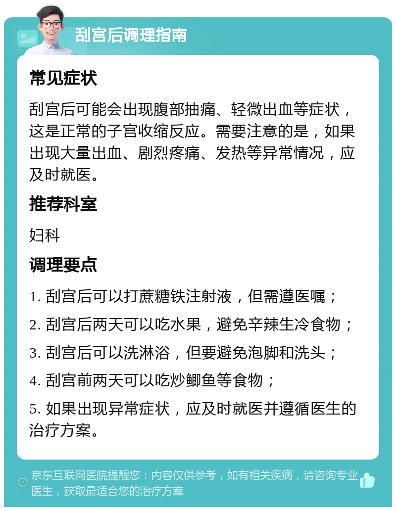 刮宫后调理指南 常见症状 刮宫后可能会出现腹部抽痛、轻微出血等症状，这是正常的子宫收缩反应。需要注意的是，如果出现大量出血、剧烈疼痛、发热等异常情况，应及时就医。 推荐科室 妇科 调理要点 1. 刮宫后可以打蔗糖铁注射液，但需遵医嘱； 2. 刮宫后两天可以吃水果，避免辛辣生冷食物； 3. 刮宫后可以洗淋浴，但要避免泡脚和洗头； 4. 刮宫前两天可以吃炒鲫鱼等食物； 5. 如果出现异常症状，应及时就医并遵循医生的治疗方案。