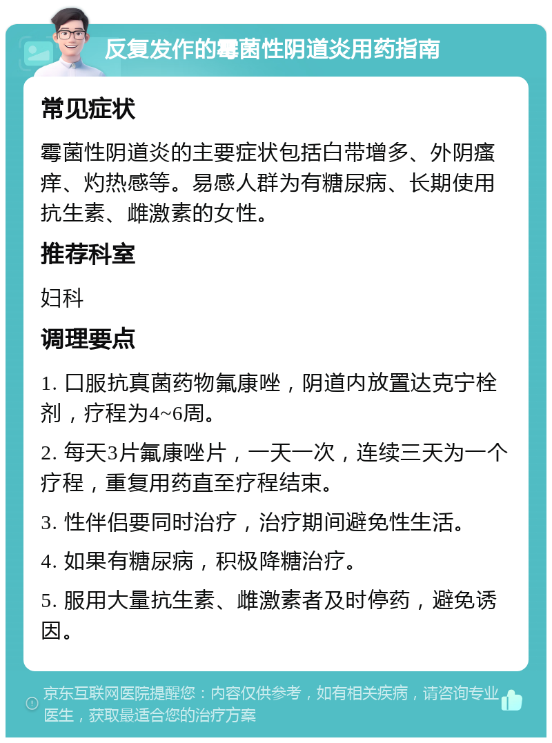 反复发作的霉菌性阴道炎用药指南 常见症状 霉菌性阴道炎的主要症状包括白带增多、外阴瘙痒、灼热感等。易感人群为有糖尿病、长期使用抗生素、雌激素的女性。 推荐科室 妇科 调理要点 1. 口服抗真菌药物氟康唑，阴道内放置达克宁栓剂，疗程为4~6周。 2. 每天3片氟康唑片，一天一次，连续三天为一个疗程，重复用药直至疗程结束。 3. 性伴侣要同时治疗，治疗期间避免性生活。 4. 如果有糖尿病，积极降糖治疗。 5. 服用大量抗生素、雌激素者及时停药，避免诱因。