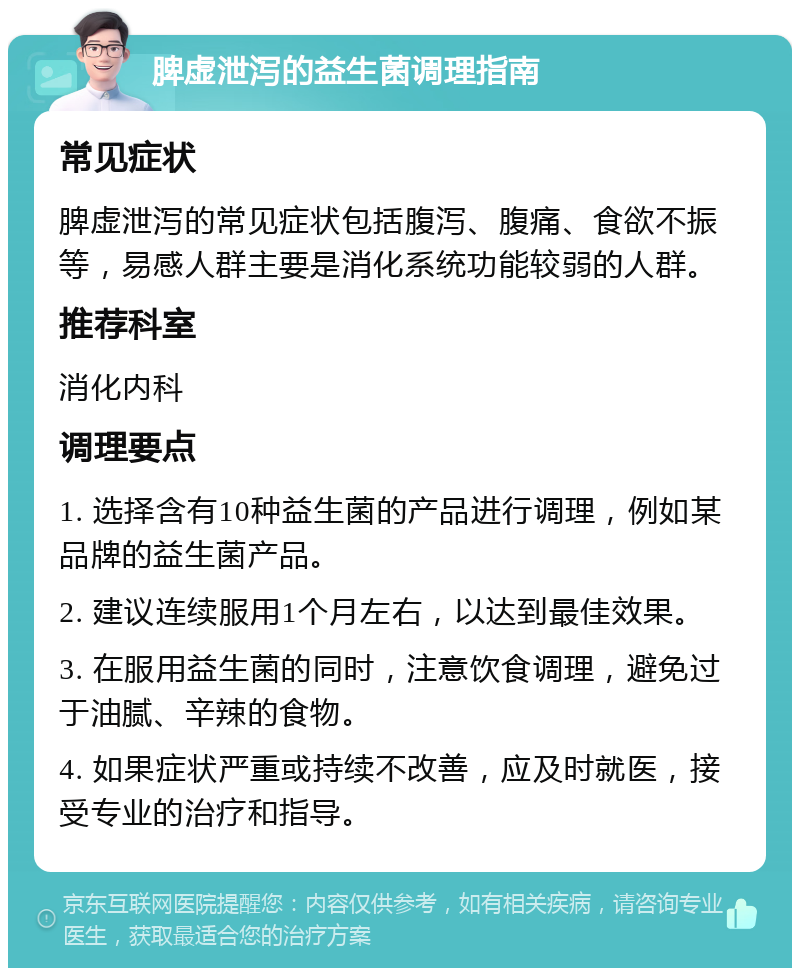 脾虚泄泻的益生菌调理指南 常见症状 脾虚泄泻的常见症状包括腹泻、腹痛、食欲不振等，易感人群主要是消化系统功能较弱的人群。 推荐科室 消化内科 调理要点 1. 选择含有10种益生菌的产品进行调理，例如某品牌的益生菌产品。 2. 建议连续服用1个月左右，以达到最佳效果。 3. 在服用益生菌的同时，注意饮食调理，避免过于油腻、辛辣的食物。 4. 如果症状严重或持续不改善，应及时就医，接受专业的治疗和指导。