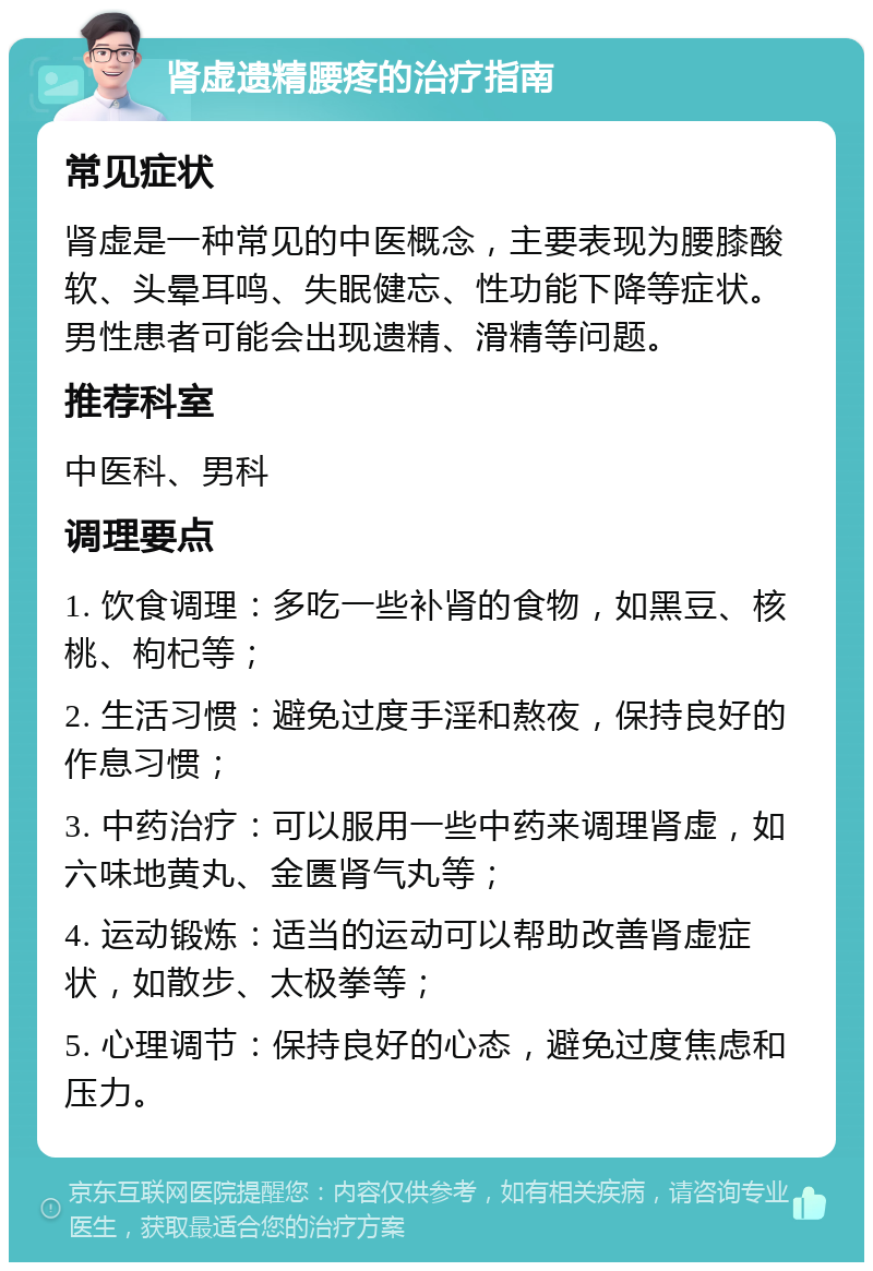 肾虚遗精腰疼的治疗指南 常见症状 肾虚是一种常见的中医概念，主要表现为腰膝酸软、头晕耳鸣、失眠健忘、性功能下降等症状。男性患者可能会出现遗精、滑精等问题。 推荐科室 中医科、男科 调理要点 1. 饮食调理：多吃一些补肾的食物，如黑豆、核桃、枸杞等； 2. 生活习惯：避免过度手淫和熬夜，保持良好的作息习惯； 3. 中药治疗：可以服用一些中药来调理肾虚，如六味地黄丸、金匮肾气丸等； 4. 运动锻炼：适当的运动可以帮助改善肾虚症状，如散步、太极拳等； 5. 心理调节：保持良好的心态，避免过度焦虑和压力。