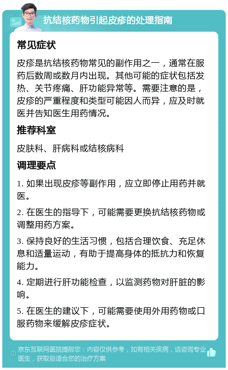 抗结核药物引起皮疹的处理指南 常见症状 皮疹是抗结核药物常见的副作用之一，通常在服药后数周或数月内出现。其他可能的症状包括发热、关节疼痛、肝功能异常等。需要注意的是，皮疹的严重程度和类型可能因人而异，应及时就医并告知医生用药情况。 推荐科室 皮肤科、肝病科或结核病科 调理要点 1. 如果出现皮疹等副作用，应立即停止用药并就医。 2. 在医生的指导下，可能需要更换抗结核药物或调整用药方案。 3. 保持良好的生活习惯，包括合理饮食、充足休息和适量运动，有助于提高身体的抵抗力和恢复能力。 4. 定期进行肝功能检查，以监测药物对肝脏的影响。 5. 在医生的建议下，可能需要使用外用药物或口服药物来缓解皮疹症状。