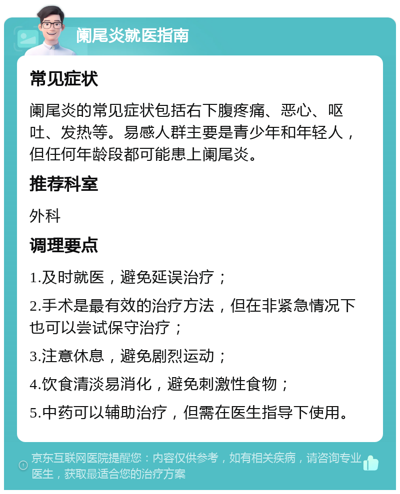 阑尾炎就医指南 常见症状 阑尾炎的常见症状包括右下腹疼痛、恶心、呕吐、发热等。易感人群主要是青少年和年轻人，但任何年龄段都可能患上阑尾炎。 推荐科室 外科 调理要点 1.及时就医，避免延误治疗； 2.手术是最有效的治疗方法，但在非紧急情况下也可以尝试保守治疗； 3.注意休息，避免剧烈运动； 4.饮食清淡易消化，避免刺激性食物； 5.中药可以辅助治疗，但需在医生指导下使用。