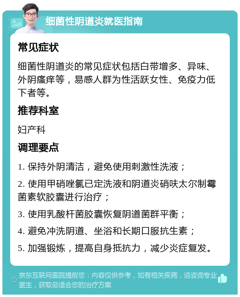 细菌性阴道炎就医指南 常见症状 细菌性阴道炎的常见症状包括白带增多、异味、外阴瘙痒等，易感人群为性活跃女性、免疫力低下者等。 推荐科室 妇产科 调理要点 1. 保持外阴清洁，避免使用刺激性洗液； 2. 使用甲硝唑氯已定洗液和阴道炎硝呋太尔制霉菌素软胶囊进行治疗； 3. 使用乳酸杆菌胶囊恢复阴道菌群平衡； 4. 避免冲洗阴道、坐浴和长期口服抗生素； 5. 加强锻炼，提高自身抵抗力，减少炎症复发。