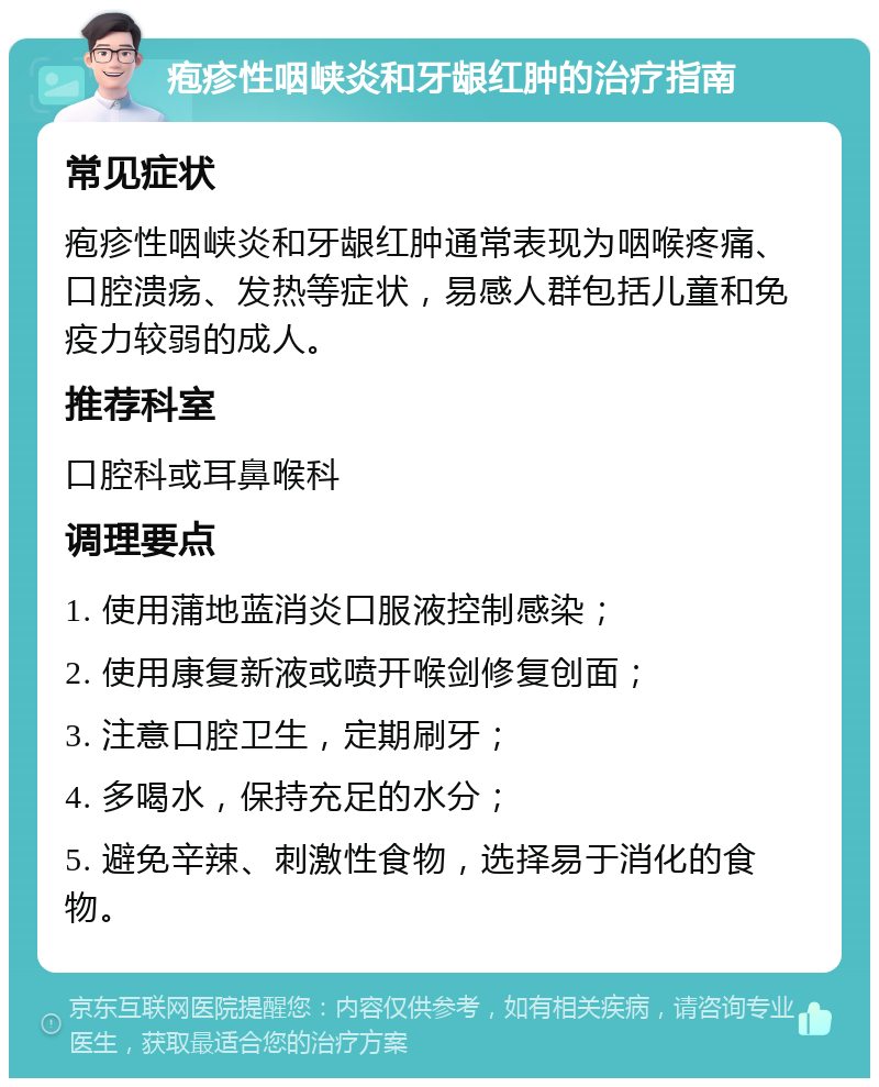 疱疹性咽峡炎和牙龈红肿的治疗指南 常见症状 疱疹性咽峡炎和牙龈红肿通常表现为咽喉疼痛、口腔溃疡、发热等症状，易感人群包括儿童和免疫力较弱的成人。 推荐科室 口腔科或耳鼻喉科 调理要点 1. 使用蒲地蓝消炎口服液控制感染； 2. 使用康复新液或喷开喉剑修复创面； 3. 注意口腔卫生，定期刷牙； 4. 多喝水，保持充足的水分； 5. 避免辛辣、刺激性食物，选择易于消化的食物。