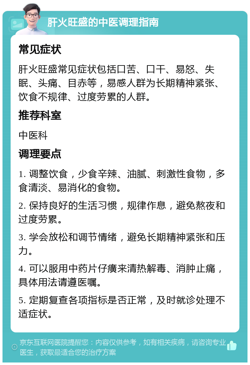 肝火旺盛的中医调理指南 常见症状 肝火旺盛常见症状包括口苦、口干、易怒、失眠、头痛、目赤等，易感人群为长期精神紧张、饮食不规律、过度劳累的人群。 推荐科室 中医科 调理要点 1. 调整饮食，少食辛辣、油腻、刺激性食物，多食清淡、易消化的食物。 2. 保持良好的生活习惯，规律作息，避免熬夜和过度劳累。 3. 学会放松和调节情绪，避免长期精神紧张和压力。 4. 可以服用中药片仔癀来清热解毒、消肿止痛，具体用法请遵医嘱。 5. 定期复查各项指标是否正常，及时就诊处理不适症状。