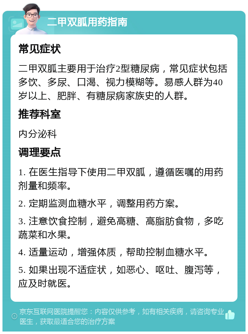 二甲双胍用药指南 常见症状 二甲双胍主要用于治疗2型糖尿病，常见症状包括多饮、多尿、口渴、视力模糊等。易感人群为40岁以上、肥胖、有糖尿病家族史的人群。 推荐科室 内分泌科 调理要点 1. 在医生指导下使用二甲双胍，遵循医嘱的用药剂量和频率。 2. 定期监测血糖水平，调整用药方案。 3. 注意饮食控制，避免高糖、高脂肪食物，多吃蔬菜和水果。 4. 适量运动，增强体质，帮助控制血糖水平。 5. 如果出现不适症状，如恶心、呕吐、腹泻等，应及时就医。