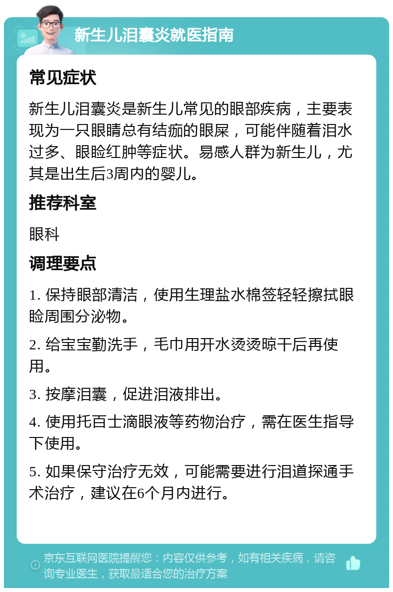 新生儿泪囊炎就医指南 常见症状 新生儿泪囊炎是新生儿常见的眼部疾病，主要表现为一只眼睛总有结痂的眼屎，可能伴随着泪水过多、眼睑红肿等症状。易感人群为新生儿，尤其是出生后3周内的婴儿。 推荐科室 眼科 调理要点 1. 保持眼部清洁，使用生理盐水棉签轻轻擦拭眼睑周围分泌物。 2. 给宝宝勤洗手，毛巾用开水烫烫晾干后再使用。 3. 按摩泪囊，促进泪液排出。 4. 使用托百士滴眼液等药物治疗，需在医生指导下使用。 5. 如果保守治疗无效，可能需要进行泪道探通手术治疗，建议在6个月内进行。