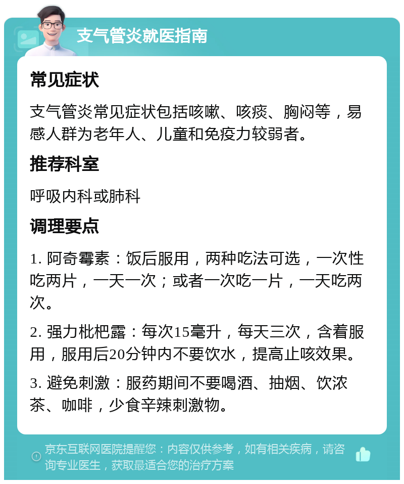 支气管炎就医指南 常见症状 支气管炎常见症状包括咳嗽、咳痰、胸闷等，易感人群为老年人、儿童和免疫力较弱者。 推荐科室 呼吸内科或肺科 调理要点 1. 阿奇霉素：饭后服用，两种吃法可选，一次性吃两片，一天一次；或者一次吃一片，一天吃两次。 2. 强力枇杷露：每次15毫升，每天三次，含着服用，服用后20分钟内不要饮水，提高止咳效果。 3. 避免刺激：服药期间不要喝酒、抽烟、饮浓茶、咖啡，少食辛辣刺激物。