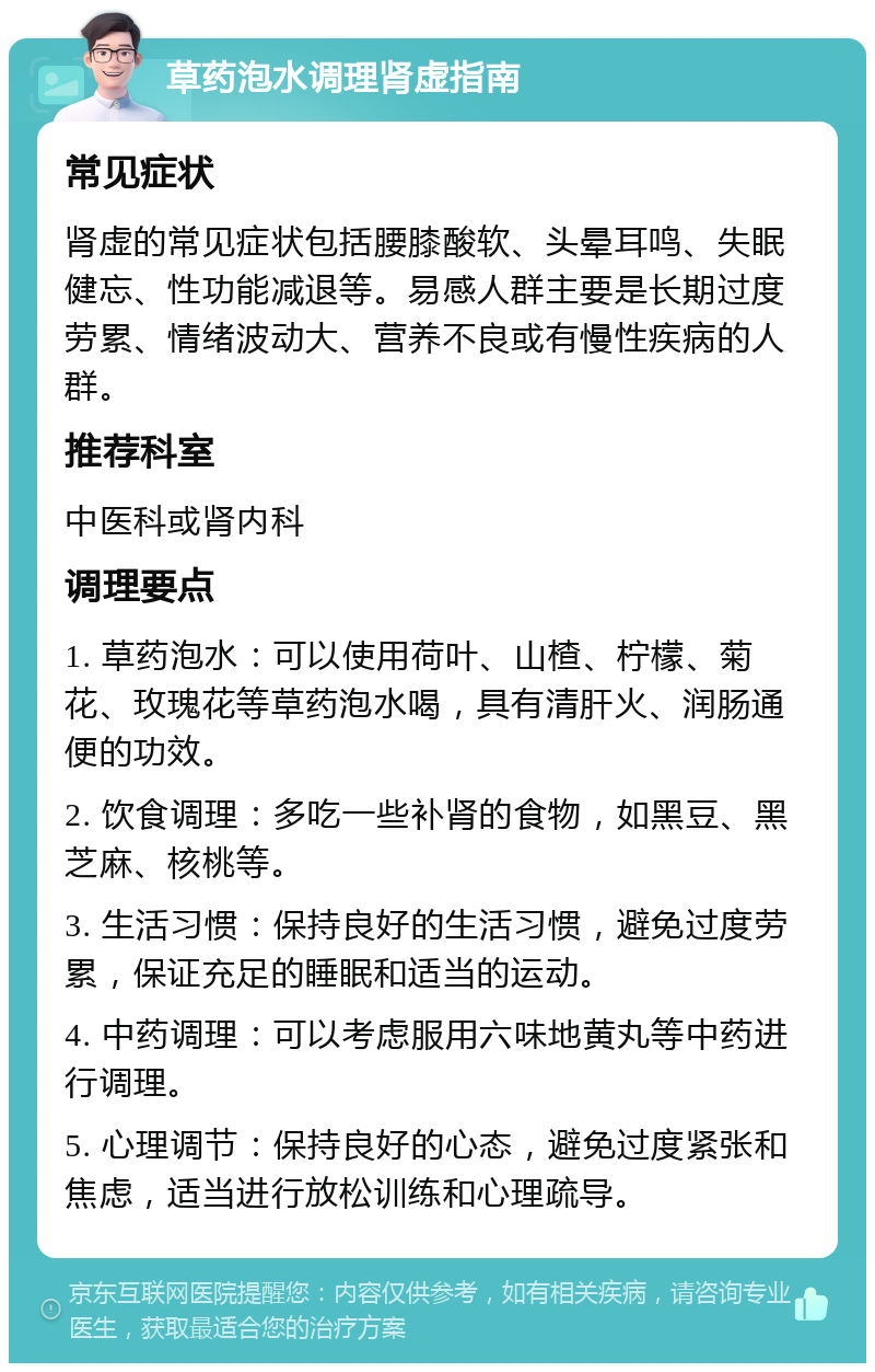 草药泡水调理肾虚指南 常见症状 肾虚的常见症状包括腰膝酸软、头晕耳鸣、失眠健忘、性功能减退等。易感人群主要是长期过度劳累、情绪波动大、营养不良或有慢性疾病的人群。 推荐科室 中医科或肾内科 调理要点 1. 草药泡水：可以使用荷叶、山楂、柠檬、菊花、玫瑰花等草药泡水喝，具有清肝火、润肠通便的功效。 2. 饮食调理：多吃一些补肾的食物，如黑豆、黑芝麻、核桃等。 3. 生活习惯：保持良好的生活习惯，避免过度劳累，保证充足的睡眠和适当的运动。 4. 中药调理：可以考虑服用六味地黄丸等中药进行调理。 5. 心理调节：保持良好的心态，避免过度紧张和焦虑，适当进行放松训练和心理疏导。