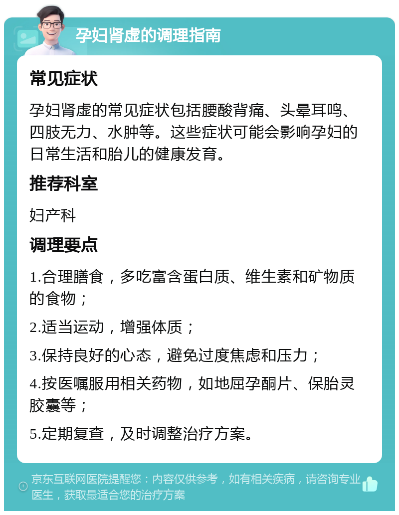 孕妇肾虚的调理指南 常见症状 孕妇肾虚的常见症状包括腰酸背痛、头晕耳鸣、四肢无力、水肿等。这些症状可能会影响孕妇的日常生活和胎儿的健康发育。 推荐科室 妇产科 调理要点 1.合理膳食，多吃富含蛋白质、维生素和矿物质的食物； 2.适当运动，增强体质； 3.保持良好的心态，避免过度焦虑和压力； 4.按医嘱服用相关药物，如地屈孕酮片、保胎灵胶囊等； 5.定期复查，及时调整治疗方案。