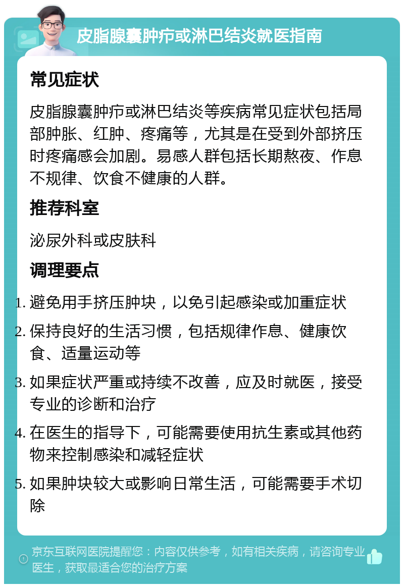 皮脂腺囊肿疖或淋巴结炎就医指南 常见症状 皮脂腺囊肿疖或淋巴结炎等疾病常见症状包括局部肿胀、红肿、疼痛等，尤其是在受到外部挤压时疼痛感会加剧。易感人群包括长期熬夜、作息不规律、饮食不健康的人群。 推荐科室 泌尿外科或皮肤科 调理要点 避免用手挤压肿块，以免引起感染或加重症状 保持良好的生活习惯，包括规律作息、健康饮食、适量运动等 如果症状严重或持续不改善，应及时就医，接受专业的诊断和治疗 在医生的指导下，可能需要使用抗生素或其他药物来控制感染和减轻症状 如果肿块较大或影响日常生活，可能需要手术切除