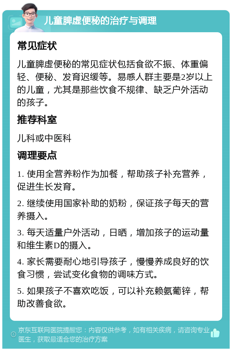 儿童脾虚便秘的治疗与调理 常见症状 儿童脾虚便秘的常见症状包括食欲不振、体重偏轻、便秘、发育迟缓等。易感人群主要是2岁以上的儿童，尤其是那些饮食不规律、缺乏户外活动的孩子。 推荐科室 儿科或中医科 调理要点 1. 使用全营养粉作为加餐，帮助孩子补充营养，促进生长发育。 2. 继续使用国家补助的奶粉，保证孩子每天的营养摄入。 3. 每天适量户外活动，日晒，增加孩子的运动量和维生素D的摄入。 4. 家长需要耐心地引导孩子，慢慢养成良好的饮食习惯，尝试变化食物的调味方式。 5. 如果孩子不喜欢吃饭，可以补充赖氨葡锌，帮助改善食欲。