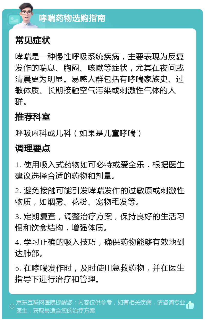 哮喘药物选购指南 常见症状 哮喘是一种慢性呼吸系统疾病，主要表现为反复发作的喘息、胸闷、咳嗽等症状，尤其在夜间或清晨更为明显。易感人群包括有哮喘家族史、过敏体质、长期接触空气污染或刺激性气体的人群。 推荐科室 呼吸内科或儿科（如果是儿童哮喘） 调理要点 1. 使用吸入式药物如可必特或爱全乐，根据医生建议选择合适的药物和剂量。 2. 避免接触可能引发哮喘发作的过敏原或刺激性物质，如烟雾、花粉、宠物毛发等。 3. 定期复查，调整治疗方案，保持良好的生活习惯和饮食结构，增强体质。 4. 学习正确的吸入技巧，确保药物能够有效地到达肺部。 5. 在哮喘发作时，及时使用急救药物，并在医生指导下进行治疗和管理。