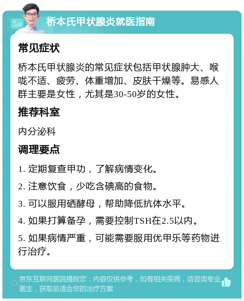 桥本氏甲状腺炎就医指南 常见症状 桥本氏甲状腺炎的常见症状包括甲状腺肿大、喉咙不适、疲劳、体重增加、皮肤干燥等。易感人群主要是女性，尤其是30-50岁的女性。 推荐科室 内分泌科 调理要点 1. 定期复查甲功，了解病情变化。 2. 注意饮食，少吃含碘高的食物。 3. 可以服用硒酵母，帮助降低抗体水平。 4. 如果打算备孕，需要控制TSH在2.5以内。 5. 如果病情严重，可能需要服用优甲乐等药物进行治疗。