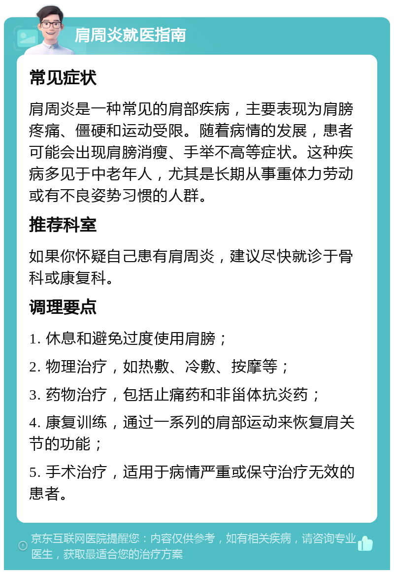 肩周炎就医指南 常见症状 肩周炎是一种常见的肩部疾病，主要表现为肩膀疼痛、僵硬和运动受限。随着病情的发展，患者可能会出现肩膀消瘦、手举不高等症状。这种疾病多见于中老年人，尤其是长期从事重体力劳动或有不良姿势习惯的人群。 推荐科室 如果你怀疑自己患有肩周炎，建议尽快就诊于骨科或康复科。 调理要点 1. 休息和避免过度使用肩膀； 2. 物理治疗，如热敷、冷敷、按摩等； 3. 药物治疗，包括止痛药和非甾体抗炎药； 4. 康复训练，通过一系列的肩部运动来恢复肩关节的功能； 5. 手术治疗，适用于病情严重或保守治疗无效的患者。