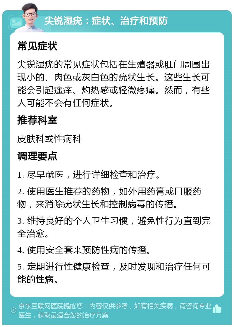 尖锐湿疣：症状、治疗和预防 常见症状 尖锐湿疣的常见症状包括在生殖器或肛门周围出现小的、肉色或灰白色的疣状生长。这些生长可能会引起瘙痒、灼热感或轻微疼痛。然而，有些人可能不会有任何症状。 推荐科室 皮肤科或性病科 调理要点 1. 尽早就医，进行详细检查和治疗。 2. 使用医生推荐的药物，如外用药膏或口服药物，来消除疣状生长和控制病毒的传播。 3. 维持良好的个人卫生习惯，避免性行为直到完全治愈。 4. 使用安全套来预防性病的传播。 5. 定期进行性健康检查，及时发现和治疗任何可能的性病。