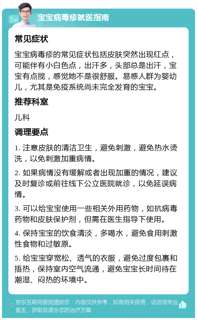 宝宝病毒疹就医指南 常见症状 宝宝病毒疹的常见症状包括皮肤突然出现红点，可能伴有小白色点，出汗多，头部总是出汗，宝宝有点搅，感觉她不是很舒服。易感人群为婴幼儿，尤其是免疫系统尚未完全发育的宝宝。 推荐科室 儿科 调理要点 1. 注意皮肤的清洁卫生，避免刺激，避免热水烫洗，以免刺激加重病情。 2. 如果病情没有缓解或者出现加重的情况，建议及时复诊或前往线下公立医院就诊，以免延误病情。 3. 可以给宝宝使用一些相关外用药物，如抗病毒药物和皮肤保护剂，但需在医生指导下使用。 4. 保持宝宝的饮食清淡，多喝水，避免食用刺激性食物和过敏原。 5. 给宝宝穿宽松、透气的衣服，避免过度包裹和捂热，保持室内空气流通，避免宝宝长时间待在潮湿、闷热的环境中。