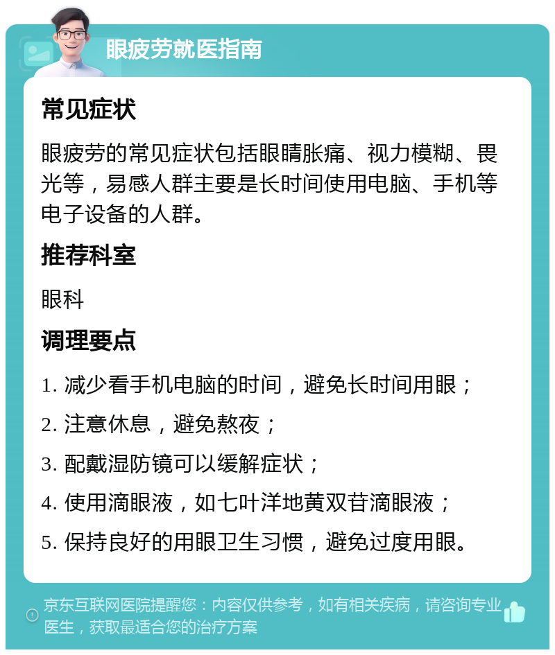 眼疲劳就医指南 常见症状 眼疲劳的常见症状包括眼睛胀痛、视力模糊、畏光等，易感人群主要是长时间使用电脑、手机等电子设备的人群。 推荐科室 眼科 调理要点 1. 减少看手机电脑的时间，避免长时间用眼； 2. 注意休息，避免熬夜； 3. 配戴湿防镜可以缓解症状； 4. 使用滴眼液，如七叶洋地黄双苷滴眼液； 5. 保持良好的用眼卫生习惯，避免过度用眼。