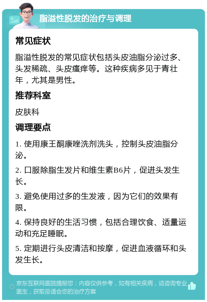 脂溢性脱发的治疗与调理 常见症状 脂溢性脱发的常见症状包括头皮油脂分泌过多、头发稀疏、头皮瘙痒等。这种疾病多见于青壮年，尤其是男性。 推荐科室 皮肤科 调理要点 1. 使用康王酮康唑洗剂洗头，控制头皮油脂分泌。 2. 口服除脂生发片和维生素B6片，促进头发生长。 3. 避免使用过多的生发液，因为它们的效果有限。 4. 保持良好的生活习惯，包括合理饮食、适量运动和充足睡眠。 5. 定期进行头皮清洁和按摩，促进血液循环和头发生长。