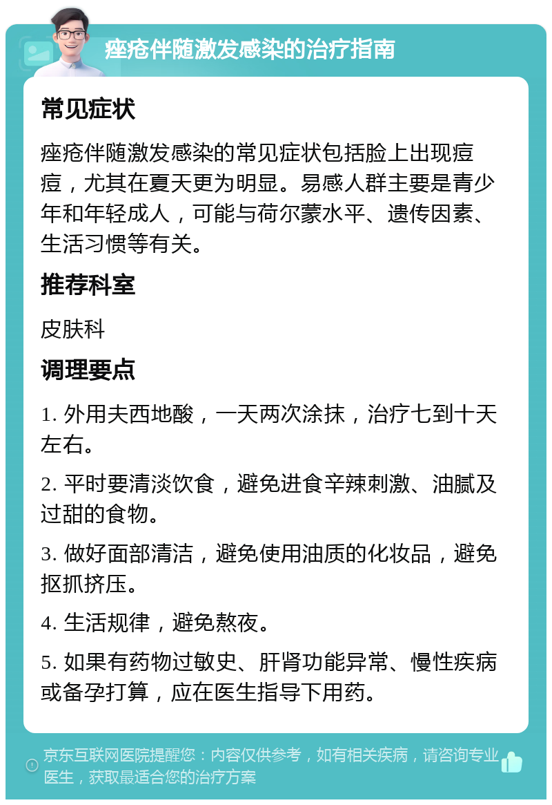 痤疮伴随激发感染的治疗指南 常见症状 痤疮伴随激发感染的常见症状包括脸上出现痘痘，尤其在夏天更为明显。易感人群主要是青少年和年轻成人，可能与荷尔蒙水平、遗传因素、生活习惯等有关。 推荐科室 皮肤科 调理要点 1. 外用夫西地酸，一天两次涂抹，治疗七到十天左右。 2. 平时要清淡饮食，避免进食辛辣刺激、油腻及过甜的食物。 3. 做好面部清洁，避免使用油质的化妆品，避免抠抓挤压。 4. 生活规律，避免熬夜。 5. 如果有药物过敏史、肝肾功能异常、慢性疾病或备孕打算，应在医生指导下用药。