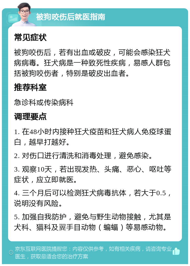 被狗咬伤后就医指南 常见症状 被狗咬伤后，若有出血或破皮，可能会感染狂犬病病毒。狂犬病是一种致死性疾病，易感人群包括被狗咬伤者，特别是破皮出血者。 推荐科室 急诊科或传染病科 调理要点 1. 在48小时内接种狂犬疫苗和狂犬病人免疫球蛋白，越早打越好。 2. 对伤口进行清洗和消毒处理，避免感染。 3. 观察10天，若出现发热、头痛、恶心、呕吐等症状，应立即就医。 4. 三个月后可以检测狂犬病毒抗体，若大于0.5，说明没有风险。 5. 加强自我防护，避免与野生动物接触，尤其是犬科、猫科及翼手目动物（蝙蝠）等易感动物。