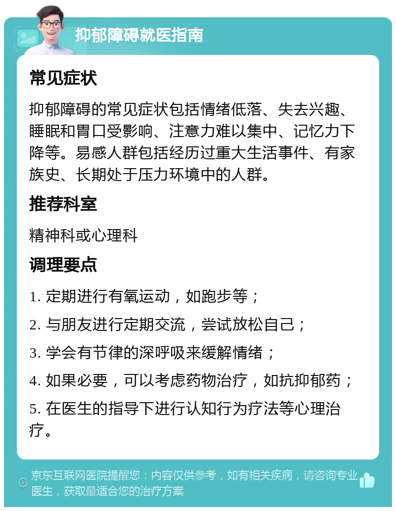 抑郁障碍就医指南 常见症状 抑郁障碍的常见症状包括情绪低落、失去兴趣、睡眠和胃口受影响、注意力难以集中、记忆力下降等。易感人群包括经历过重大生活事件、有家族史、长期处于压力环境中的人群。 推荐科室 精神科或心理科 调理要点 1. 定期进行有氧运动，如跑步等； 2. 与朋友进行定期交流，尝试放松自己； 3. 学会有节律的深呼吸来缓解情绪； 4. 如果必要，可以考虑药物治疗，如抗抑郁药； 5. 在医生的指导下进行认知行为疗法等心理治疗。