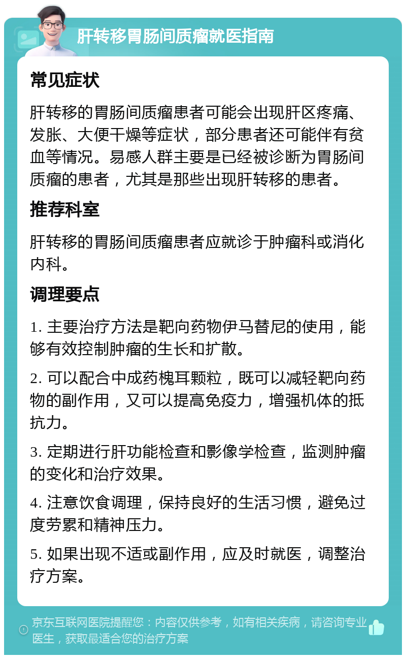 肝转移胃肠间质瘤就医指南 常见症状 肝转移的胃肠间质瘤患者可能会出现肝区疼痛、发胀、大便干燥等症状，部分患者还可能伴有贫血等情况。易感人群主要是已经被诊断为胃肠间质瘤的患者，尤其是那些出现肝转移的患者。 推荐科室 肝转移的胃肠间质瘤患者应就诊于肿瘤科或消化内科。 调理要点 1. 主要治疗方法是靶向药物伊马替尼的使用，能够有效控制肿瘤的生长和扩散。 2. 可以配合中成药槐耳颗粒，既可以减轻靶向药物的副作用，又可以提高免疫力，增强机体的抵抗力。 3. 定期进行肝功能检查和影像学检查，监测肿瘤的变化和治疗效果。 4. 注意饮食调理，保持良好的生活习惯，避免过度劳累和精神压力。 5. 如果出现不适或副作用，应及时就医，调整治疗方案。